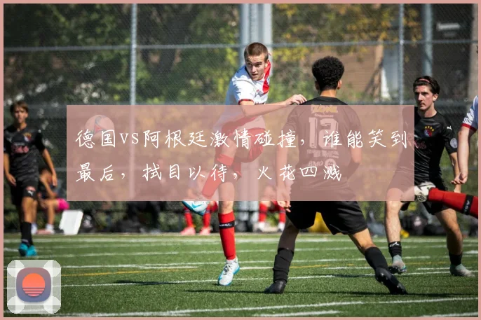 德国vs阿根廷激情碰撞，谁能笑到最后，拭目以待，火花四溅