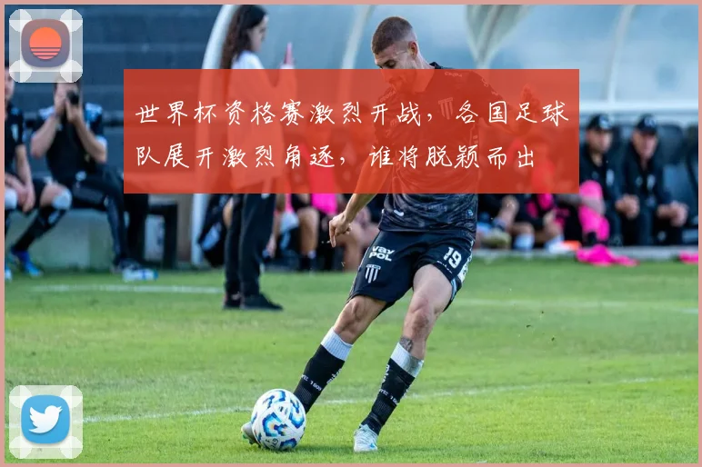 世界杯资格赛激烈开战，各国足球队展开激烈角逐，谁将脱颖而出