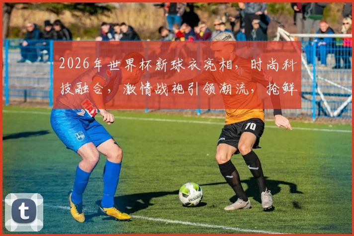 2026年世界杯新球衣亮相，时尚科技融合，激情战袍引领潮流，抢鲜看