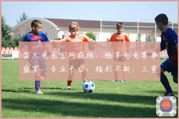 雷火电竞官网在线，畅享电竞赛事盛宴，专业平台，精彩不断，三重福利，等你来战，尽在雷火电竞官网