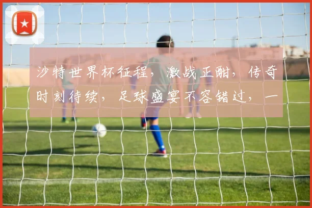 沙特世界杯征程，激战正酣，传奇时刻待续，足球盛宴不容错过，一触即发