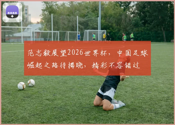 范志毅展望2026世界杯，中国足球崛起之路待揭晓，精彩不容错过