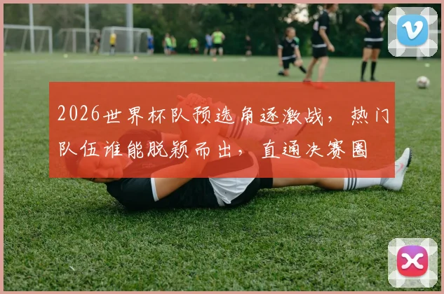 2026世界杯队预选角逐激战，热门队伍谁能脱颖而出，直通决赛圈