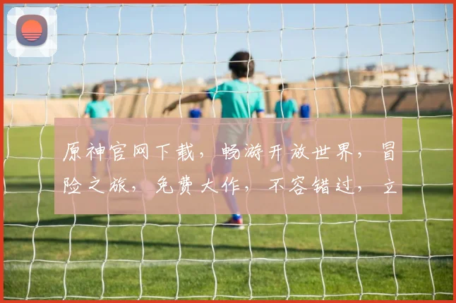 原神官网下载，畅游开放世界，冒险之旅，免费大作，不容错过，立即体验逗逗逗