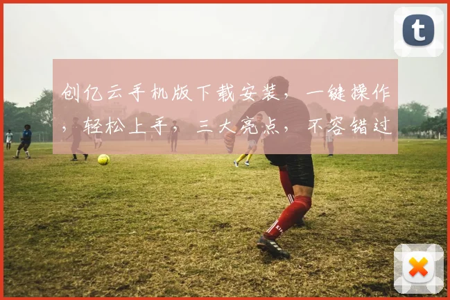 创亿云手机版下载安装，一键操作，轻松上手，三大亮点，不容错过，体验极致流畅