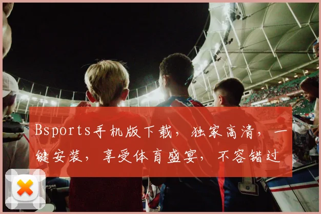 Bsports手机版下载，独家高清，一键安装，享受体育盛宴，不容错过，速来体验
